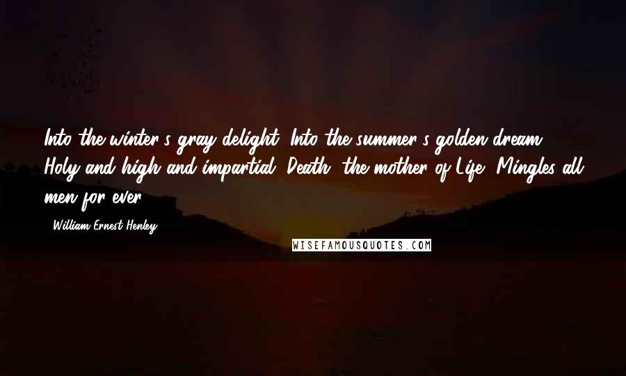 William Ernest Henley Quotes: Into the winter's gray delight, Into the summer's golden dream, Holy and high and impartial, Death, the mother of Life, Mingles all men for ever.