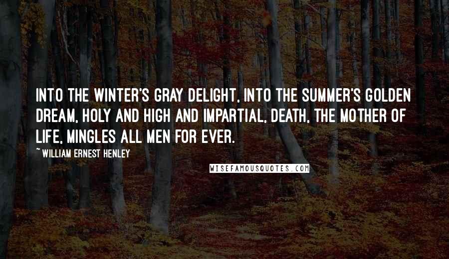 William Ernest Henley Quotes: Into the winter's gray delight, Into the summer's golden dream, Holy and high and impartial, Death, the mother of Life, Mingles all men for ever.