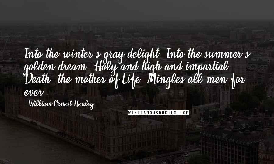 William Ernest Henley Quotes: Into the winter's gray delight, Into the summer's golden dream, Holy and high and impartial, Death, the mother of Life, Mingles all men for ever.