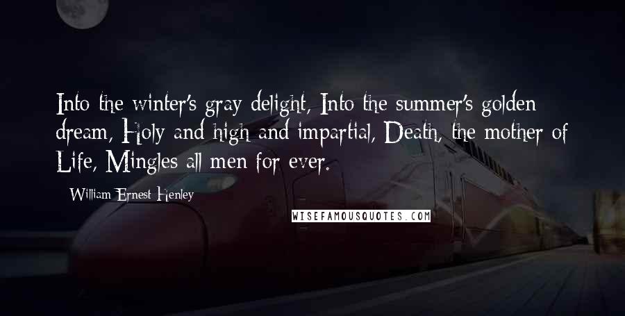 William Ernest Henley Quotes: Into the winter's gray delight, Into the summer's golden dream, Holy and high and impartial, Death, the mother of Life, Mingles all men for ever.