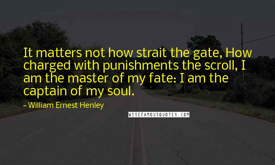 William Ernest Henley Quotes: It matters not how strait the gate, How charged with punishments the scroll, I am the master of my fate: I am the captain of my soul.