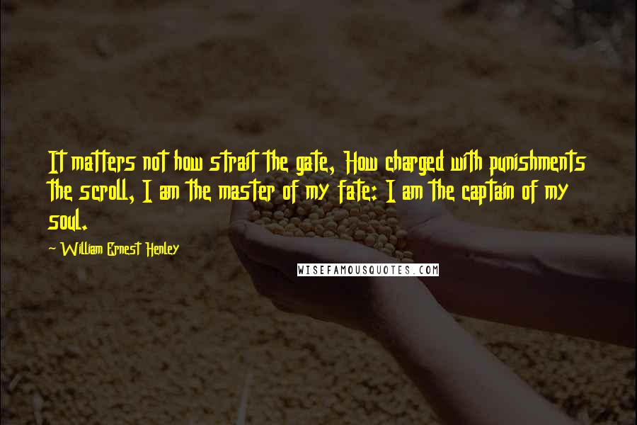 William Ernest Henley Quotes: It matters not how strait the gate, How charged with punishments the scroll, I am the master of my fate: I am the captain of my soul.