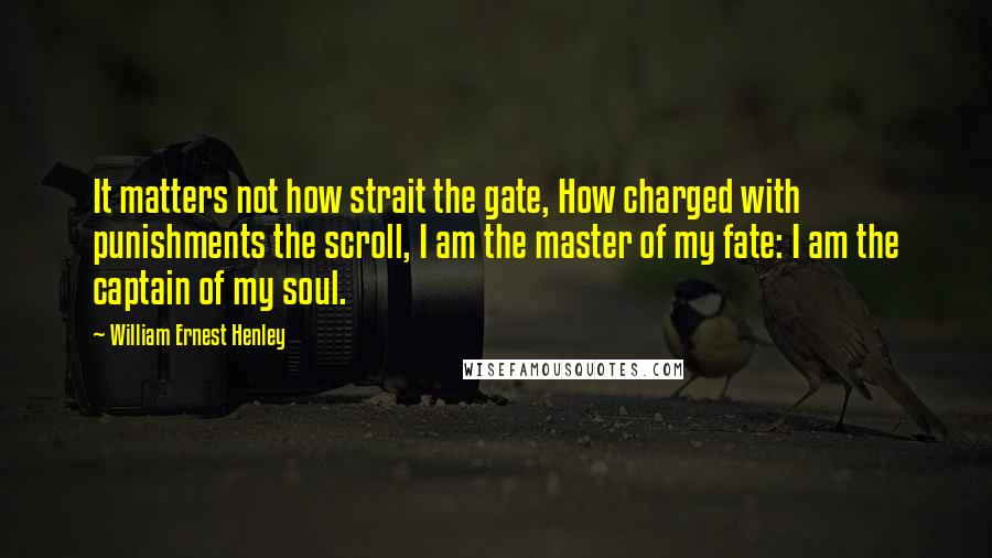 William Ernest Henley Quotes: It matters not how strait the gate, How charged with punishments the scroll, I am the master of my fate: I am the captain of my soul.
