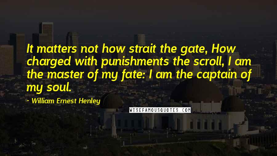 William Ernest Henley Quotes: It matters not how strait the gate, How charged with punishments the scroll, I am the master of my fate: I am the captain of my soul.