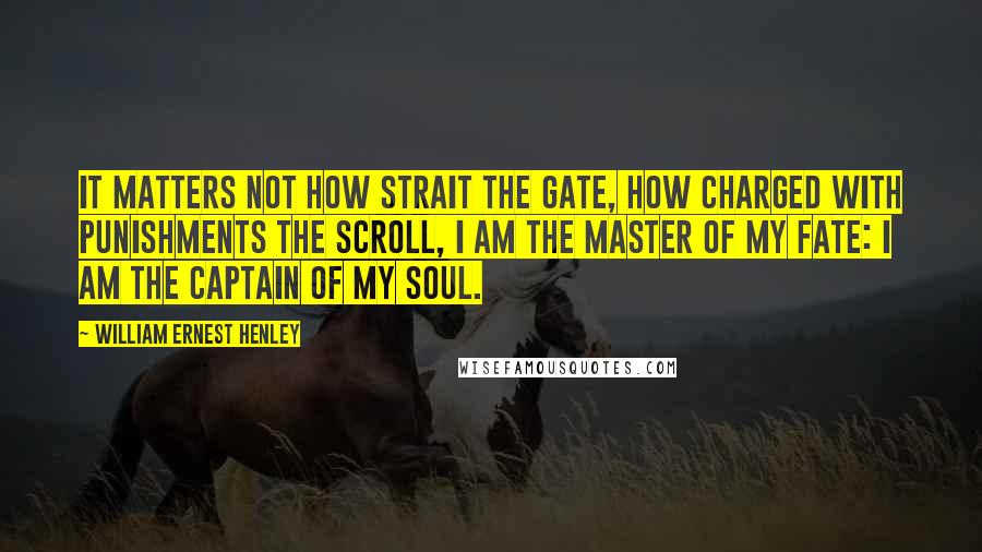 William Ernest Henley Quotes: It matters not how strait the gate, How charged with punishments the scroll, I am the master of my fate: I am the captain of my soul.