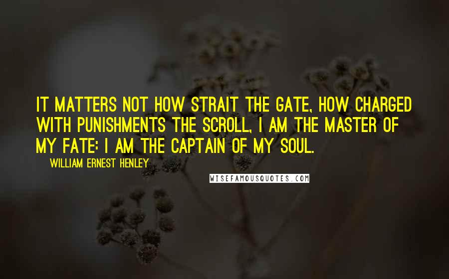 William Ernest Henley Quotes: It matters not how strait the gate, How charged with punishments the scroll, I am the master of my fate: I am the captain of my soul.