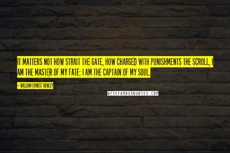 William Ernest Henley Quotes: It matters not how strait the gate, How charged with punishments the scroll, I am the master of my fate: I am the captain of my soul.