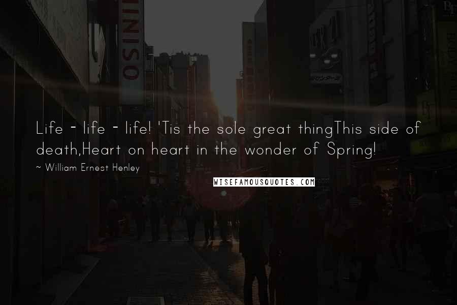 William Ernest Henley Quotes: Life - life - life! 'Tis the sole great thingThis side of death,Heart on heart in the wonder of Spring!