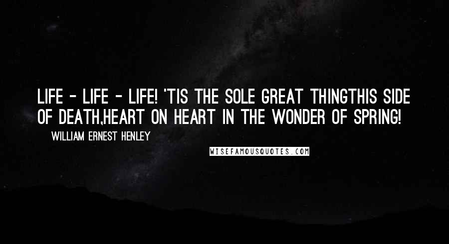 William Ernest Henley Quotes: Life - life - life! 'Tis the sole great thingThis side of death,Heart on heart in the wonder of Spring!