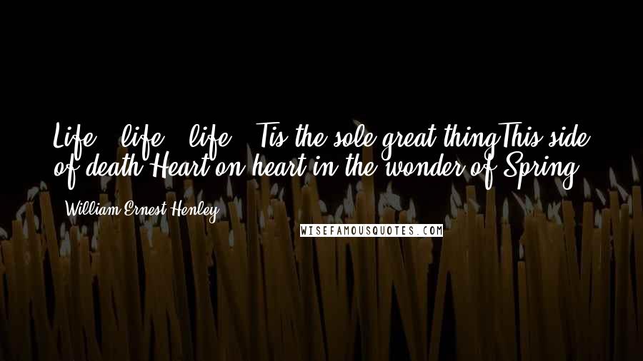 William Ernest Henley Quotes: Life - life - life! 'Tis the sole great thingThis side of death,Heart on heart in the wonder of Spring!