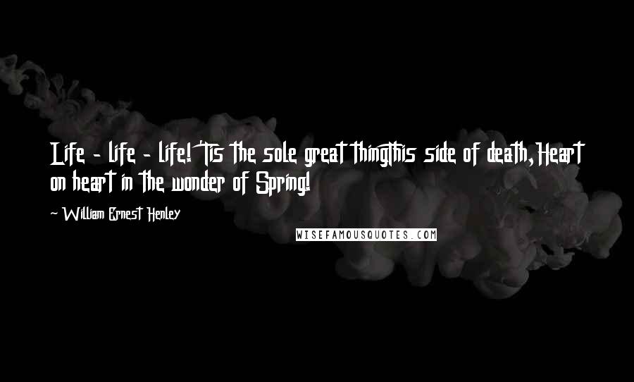 William Ernest Henley Quotes: Life - life - life! 'Tis the sole great thingThis side of death,Heart on heart in the wonder of Spring!