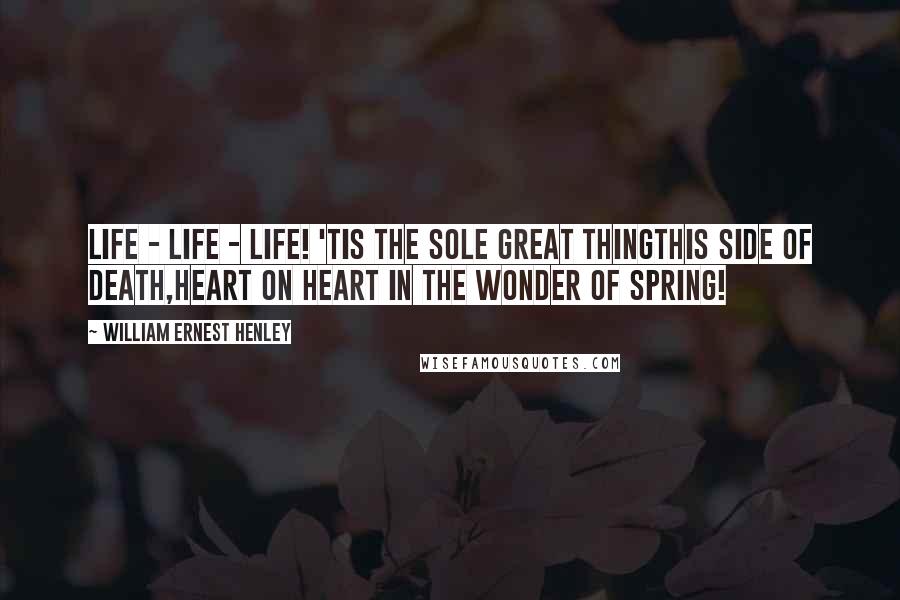 William Ernest Henley Quotes: Life - life - life! 'Tis the sole great thingThis side of death,Heart on heart in the wonder of Spring!