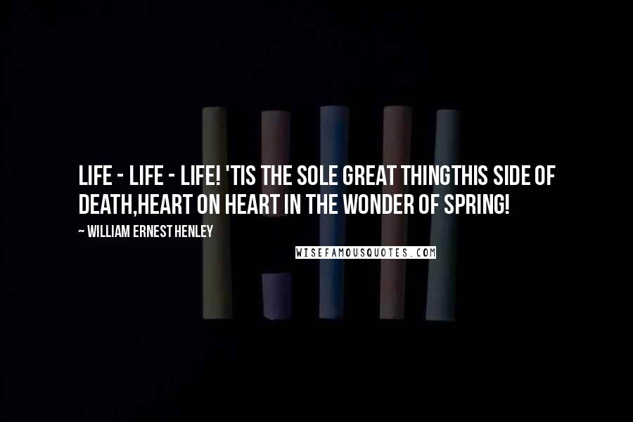 William Ernest Henley Quotes: Life - life - life! 'Tis the sole great thingThis side of death,Heart on heart in the wonder of Spring!