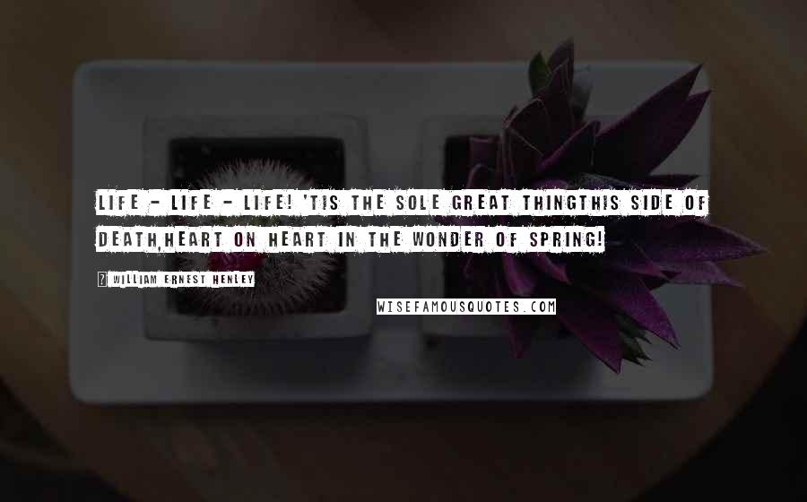 William Ernest Henley Quotes: Life - life - life! 'Tis the sole great thingThis side of death,Heart on heart in the wonder of Spring!