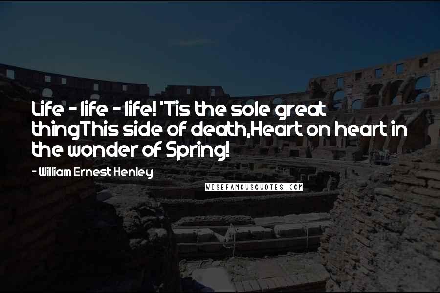 William Ernest Henley Quotes: Life - life - life! 'Tis the sole great thingThis side of death,Heart on heart in the wonder of Spring!