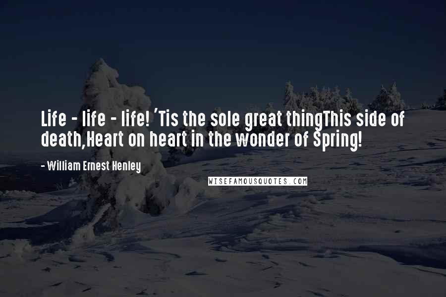 William Ernest Henley Quotes: Life - life - life! 'Tis the sole great thingThis side of death,Heart on heart in the wonder of Spring!