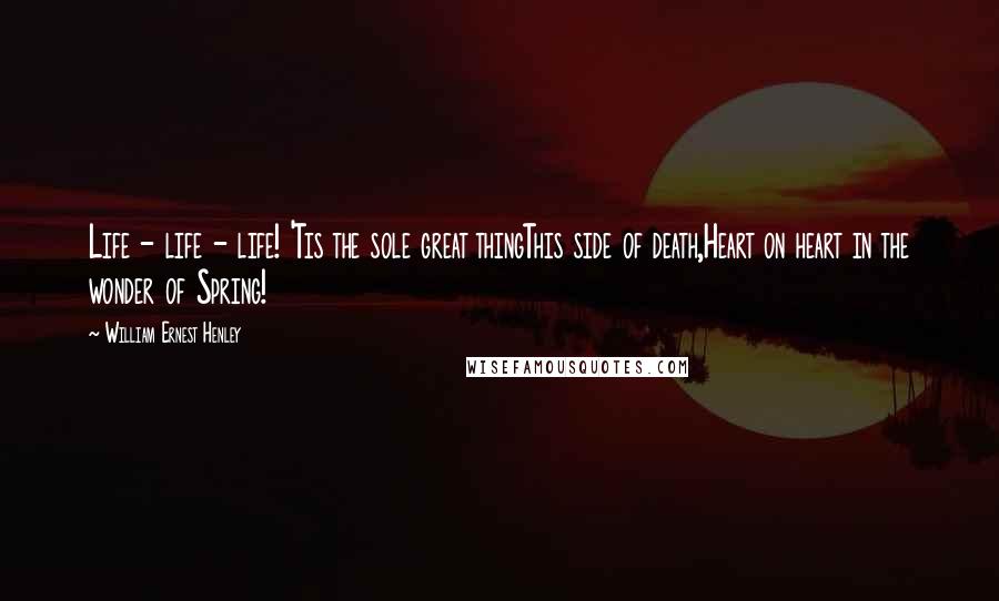 William Ernest Henley Quotes: Life - life - life! 'Tis the sole great thingThis side of death,Heart on heart in the wonder of Spring!