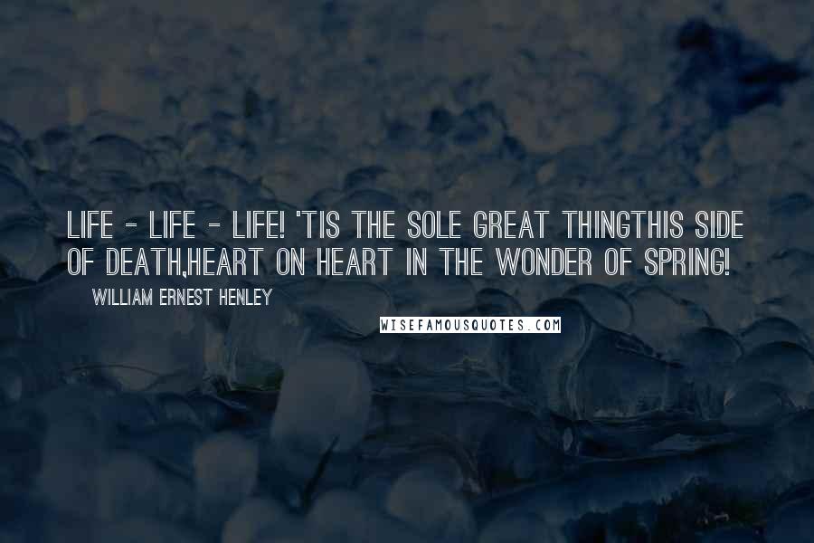 William Ernest Henley Quotes: Life - life - life! 'Tis the sole great thingThis side of death,Heart on heart in the wonder of Spring!