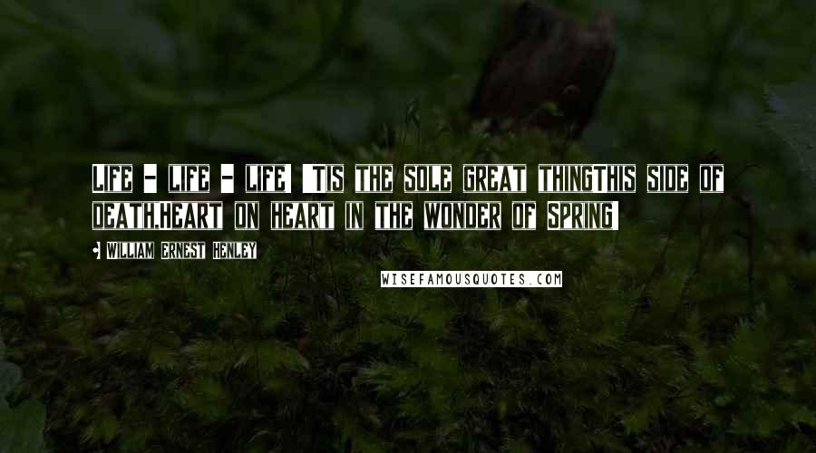 William Ernest Henley Quotes: Life - life - life! 'Tis the sole great thingThis side of death,Heart on heart in the wonder of Spring!