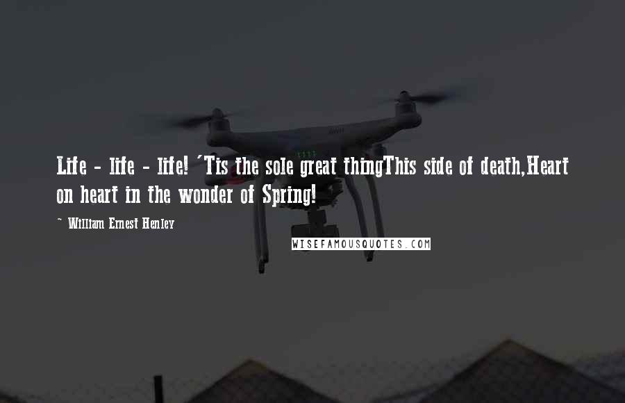 William Ernest Henley Quotes: Life - life - life! 'Tis the sole great thingThis side of death,Heart on heart in the wonder of Spring!