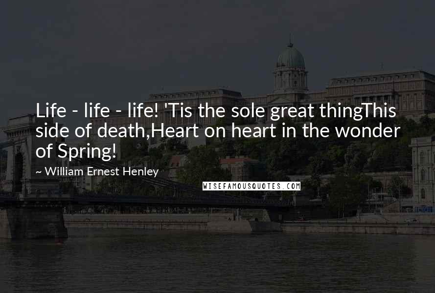 William Ernest Henley Quotes: Life - life - life! 'Tis the sole great thingThis side of death,Heart on heart in the wonder of Spring!