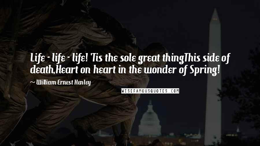 William Ernest Henley Quotes: Life - life - life! 'Tis the sole great thingThis side of death,Heart on heart in the wonder of Spring!