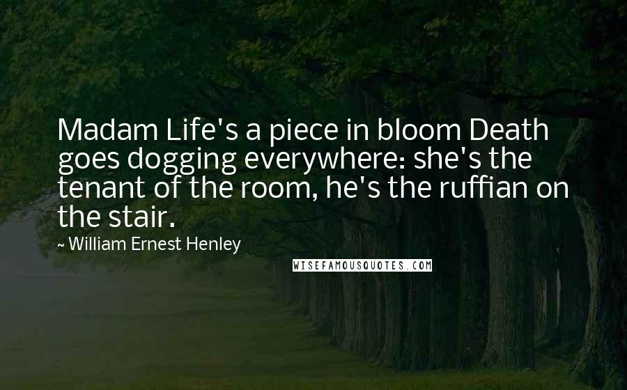 William Ernest Henley Quotes: Madam Life's a piece in bloom Death goes dogging everywhere: she's the tenant of the room, he's the ruffian on the stair.
