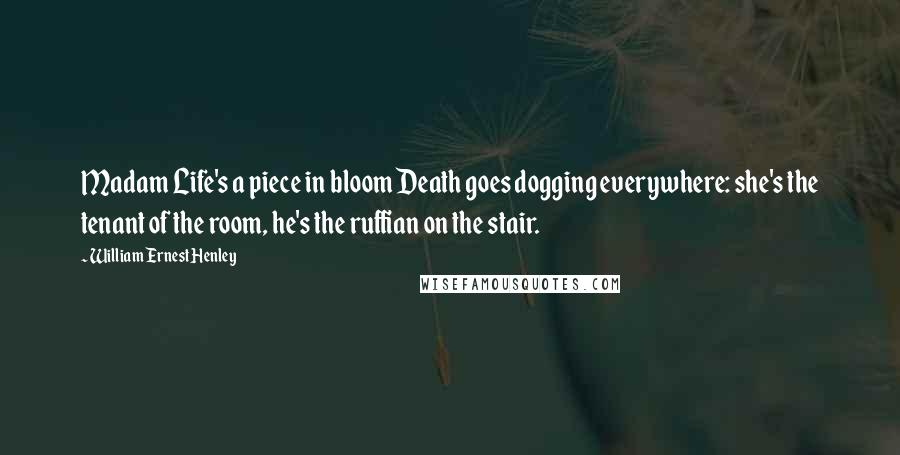William Ernest Henley Quotes: Madam Life's a piece in bloom Death goes dogging everywhere: she's the tenant of the room, he's the ruffian on the stair.