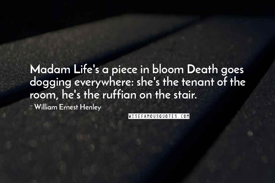 William Ernest Henley Quotes: Madam Life's a piece in bloom Death goes dogging everywhere: she's the tenant of the room, he's the ruffian on the stair.