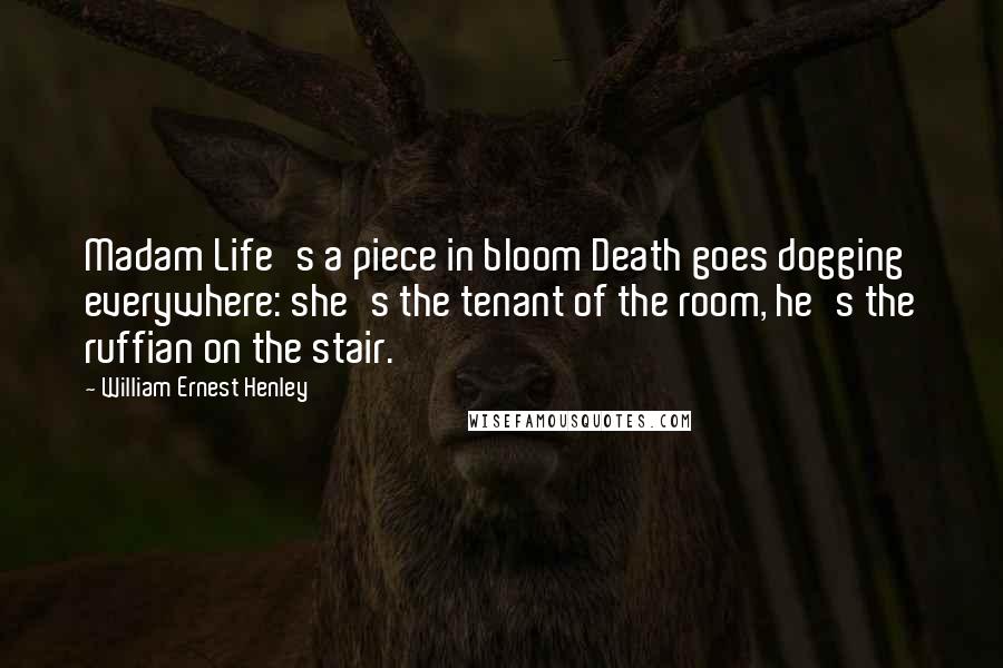 William Ernest Henley Quotes: Madam Life's a piece in bloom Death goes dogging everywhere: she's the tenant of the room, he's the ruffian on the stair.