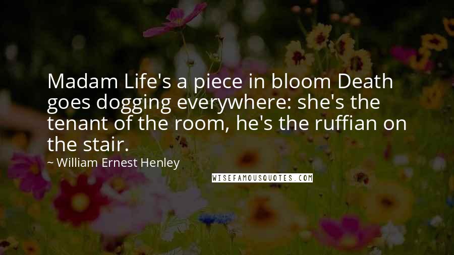 William Ernest Henley Quotes: Madam Life's a piece in bloom Death goes dogging everywhere: she's the tenant of the room, he's the ruffian on the stair.