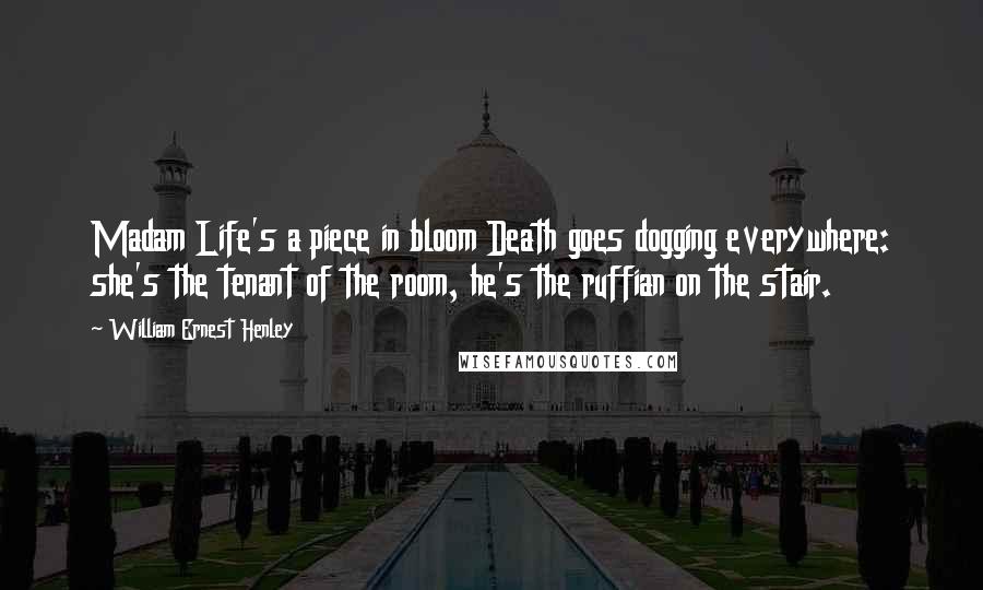 William Ernest Henley Quotes: Madam Life's a piece in bloom Death goes dogging everywhere: she's the tenant of the room, he's the ruffian on the stair.