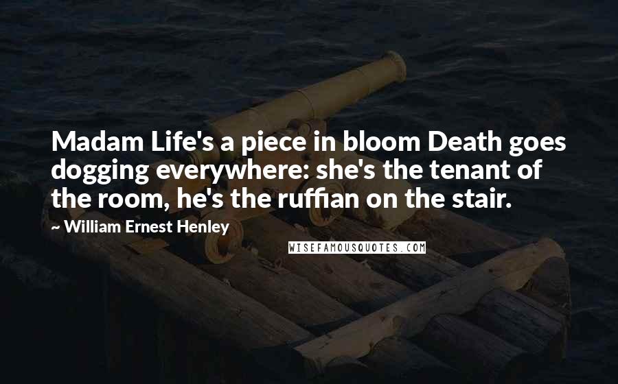 William Ernest Henley Quotes: Madam Life's a piece in bloom Death goes dogging everywhere: she's the tenant of the room, he's the ruffian on the stair.