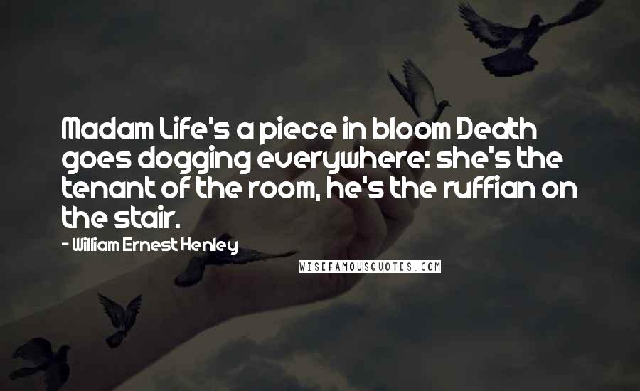 William Ernest Henley Quotes: Madam Life's a piece in bloom Death goes dogging everywhere: she's the tenant of the room, he's the ruffian on the stair.