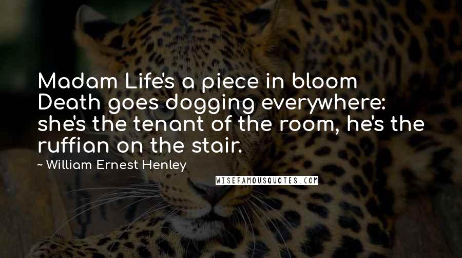 William Ernest Henley Quotes: Madam Life's a piece in bloom Death goes dogging everywhere: she's the tenant of the room, he's the ruffian on the stair.