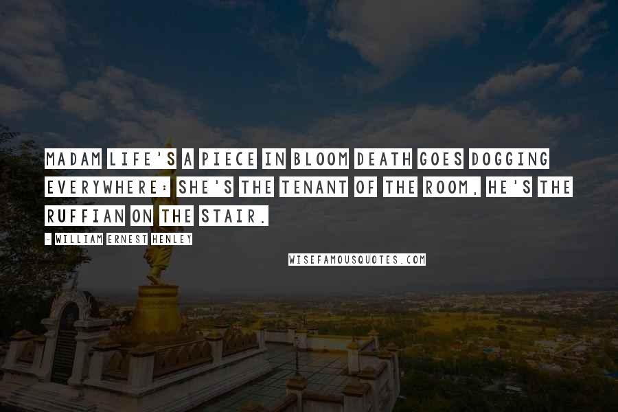 William Ernest Henley Quotes: Madam Life's a piece in bloom Death goes dogging everywhere: she's the tenant of the room, he's the ruffian on the stair.