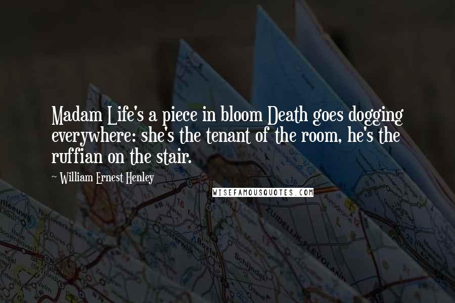 William Ernest Henley Quotes: Madam Life's a piece in bloom Death goes dogging everywhere: she's the tenant of the room, he's the ruffian on the stair.