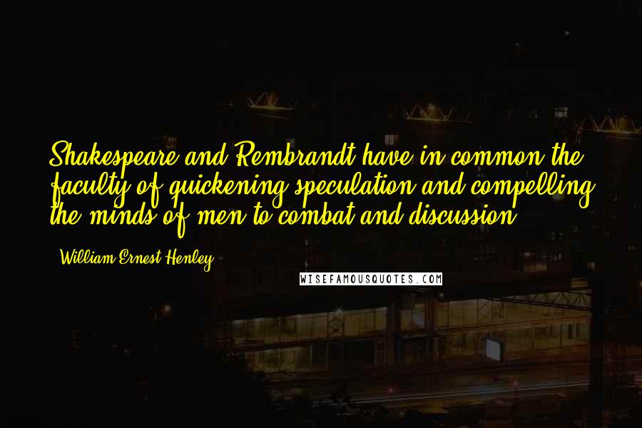 William Ernest Henley Quotes: Shakespeare and Rembrandt have in common the faculty of quickening speculation and compelling the minds of men to combat and discussion.