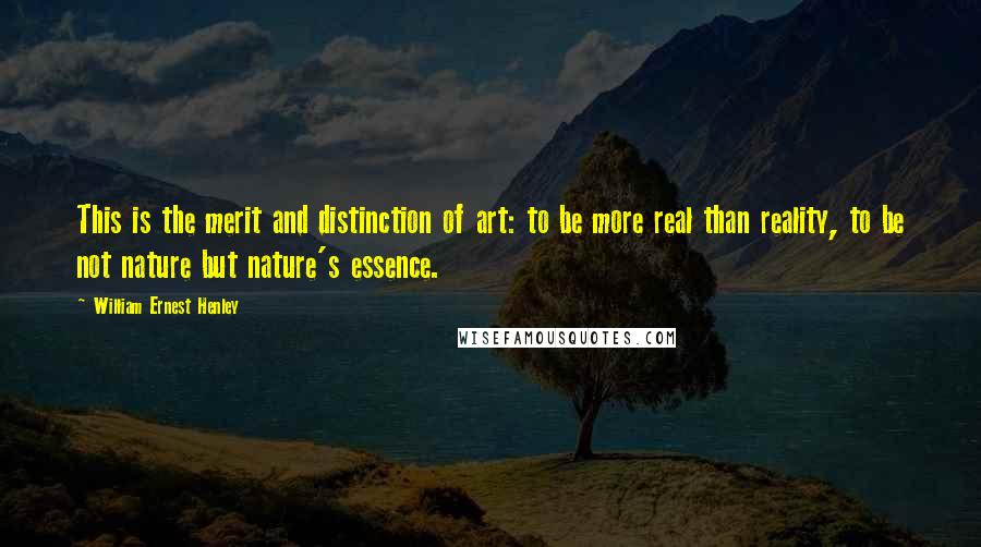 William Ernest Henley Quotes: This is the merit and distinction of art: to be more real than reality, to be not nature but nature's essence.