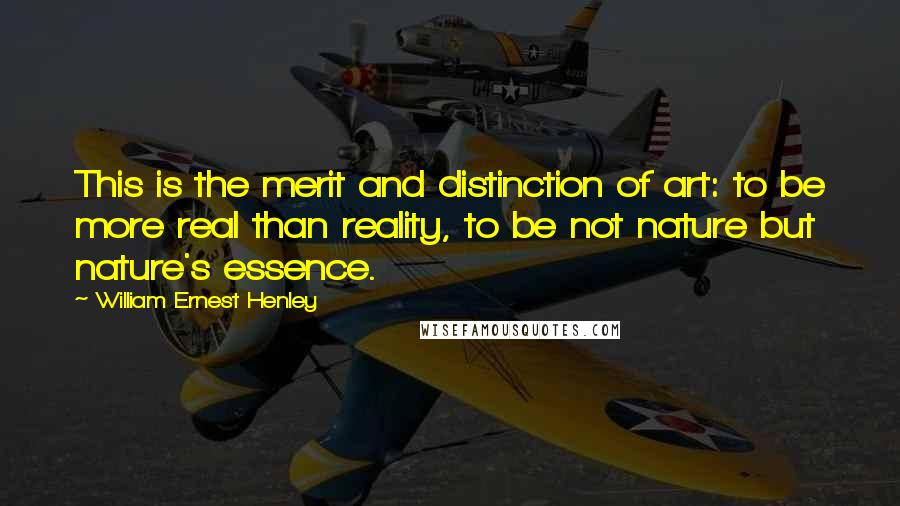 William Ernest Henley Quotes: This is the merit and distinction of art: to be more real than reality, to be not nature but nature's essence.