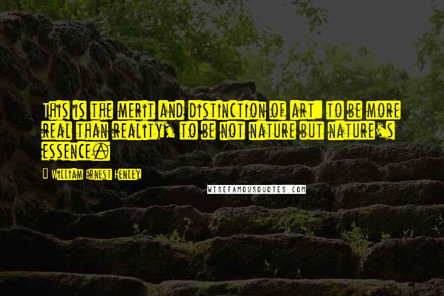 William Ernest Henley Quotes: This is the merit and distinction of art: to be more real than reality, to be not nature but nature's essence.