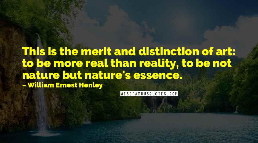 William Ernest Henley Quotes: This is the merit and distinction of art: to be more real than reality, to be not nature but nature's essence.