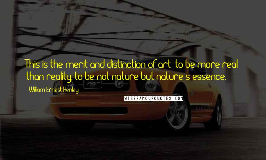 William Ernest Henley Quotes: This is the merit and distinction of art: to be more real than reality, to be not nature but nature's essence.