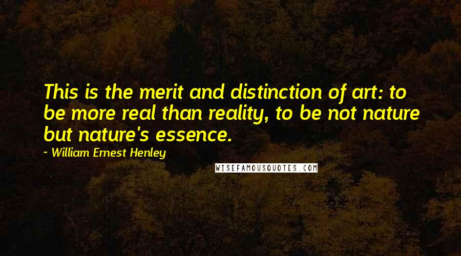 William Ernest Henley Quotes: This is the merit and distinction of art: to be more real than reality, to be not nature but nature's essence.