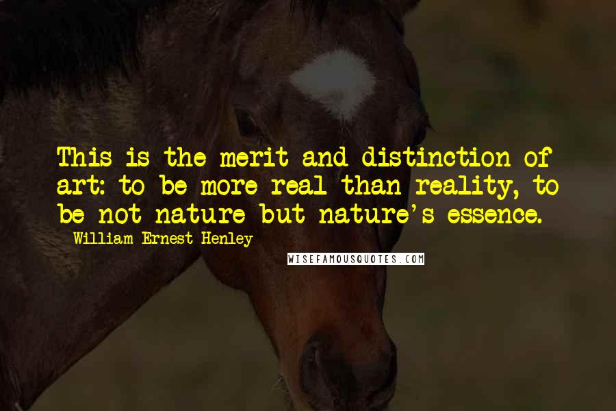 William Ernest Henley Quotes: This is the merit and distinction of art: to be more real than reality, to be not nature but nature's essence.