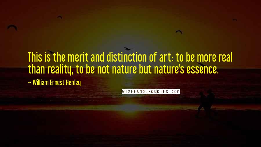 William Ernest Henley Quotes: This is the merit and distinction of art: to be more real than reality, to be not nature but nature's essence.