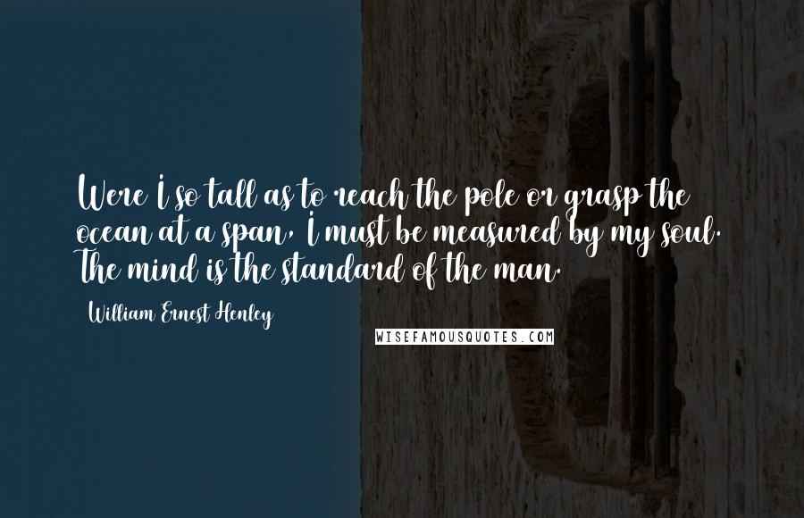 William Ernest Henley Quotes: Were I so tall as to reach the pole or grasp the ocean at a span, I must be measured by my soul. The mind is the standard of the man.
