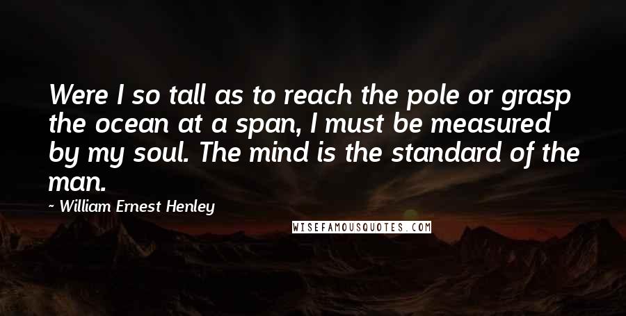 William Ernest Henley Quotes: Were I so tall as to reach the pole or grasp the ocean at a span, I must be measured by my soul. The mind is the standard of the man.