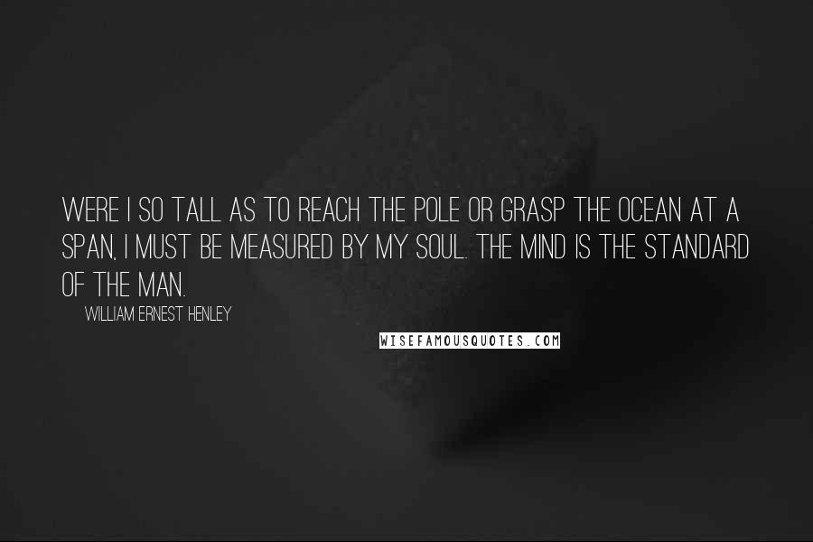 William Ernest Henley Quotes: Were I so tall as to reach the pole or grasp the ocean at a span, I must be measured by my soul. The mind is the standard of the man.