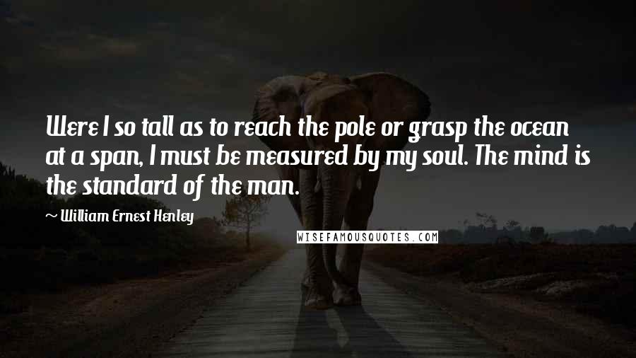 William Ernest Henley Quotes: Were I so tall as to reach the pole or grasp the ocean at a span, I must be measured by my soul. The mind is the standard of the man.